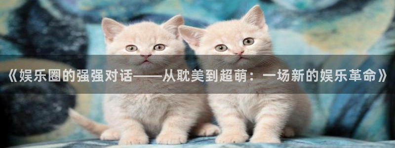 优游国际官网客服电话：《娱乐圈的强强对话——从耽美到超萌：一场新的娱乐革命》
